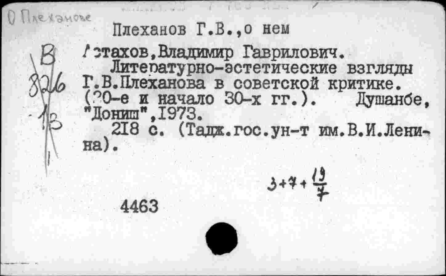 ﻿С ( -л
Плеханов Г.В.,о нем
2 /отахов, Владимир Гаврилович.
Литепатурно-эстетические взгляда М? Г.В.Плеханова в советской критике.
(70-е и начало 30-х гг.). Душанбе, {п "Донии",1973.
Р 218 с. (Тада.гос.ун-т им.В.И.Ленина).
Г
X 4-4 4
4463